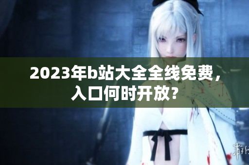 2023年b站大全全线免费，入口何时开放？