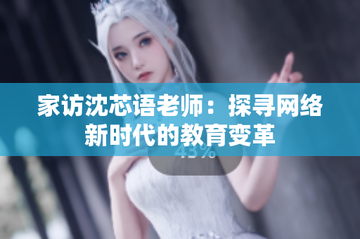 家访沈芯语老师：探寻网络新时代的教育变革