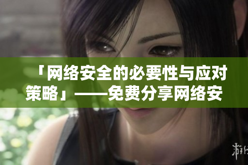「网络安全的必要性与应对策略」——免费分享网络安全经验！