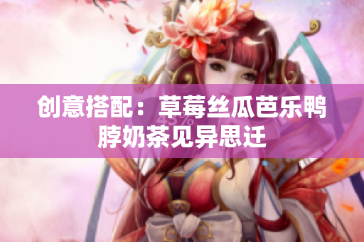 创意搭配：草莓丝瓜芭乐鸭脖奶茶见异思迁