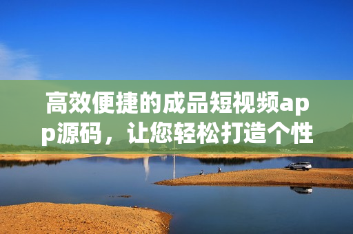 高效便捷的成品短视频app源码，让您轻松打造个性化短视频应用