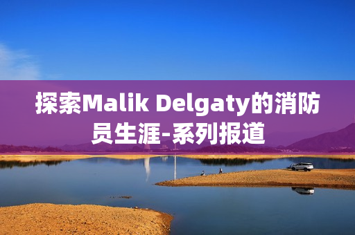 探索Malik Delgaty的消防员生涯-系列报道
