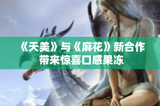 《天美》与《麻花》新合作 带来惊喜口感果冻