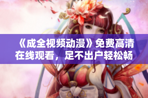 《成全视频动漫》免费高清在线观看，足不出户轻松畅享精彩影视