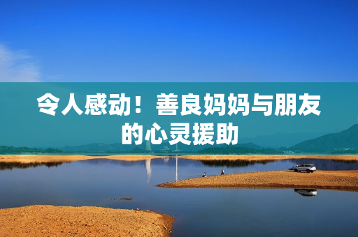 令人感动！善良妈妈与朋友的心灵援助
