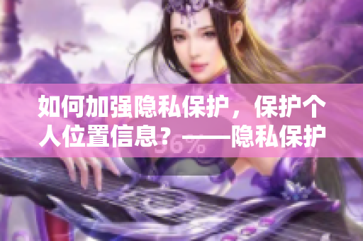 如何加强隐私保护，保护个人位置信息？——隐私保护实用指南
