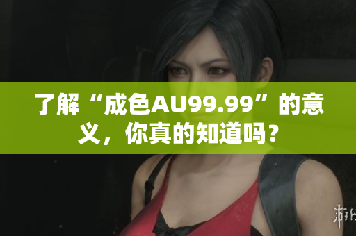 了解“成色AU99.99”的意义，你真的知道吗？
