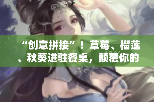 “创意拼接”！草莓、榴莲、秋葵进驻餐桌，颠覆你的味蕾！