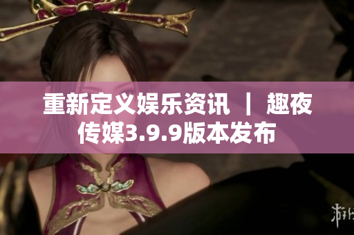 重新定义娱乐资讯 ｜ 趣夜传媒3.9.9版本发布