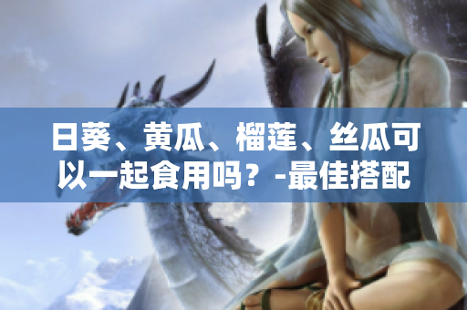 日葵、黄瓜、榴莲、丝瓜可以一起食用吗？-最佳搭配探讨