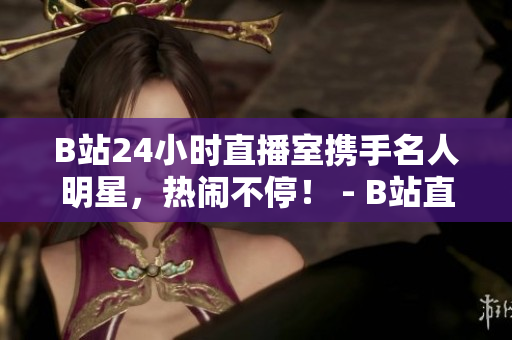 B站24小时直播室携手名人明星，热闹不停！ - B站直播间与明星联手，24小时不间断欢乐直播