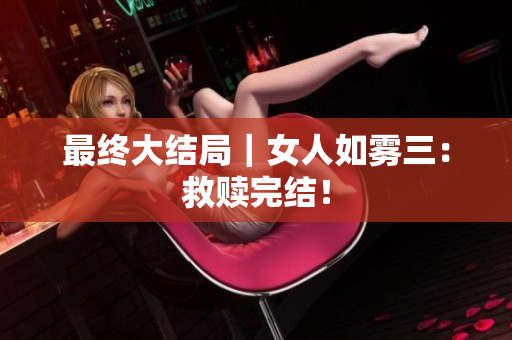最终大结局｜女人如雾三：救赎完结！