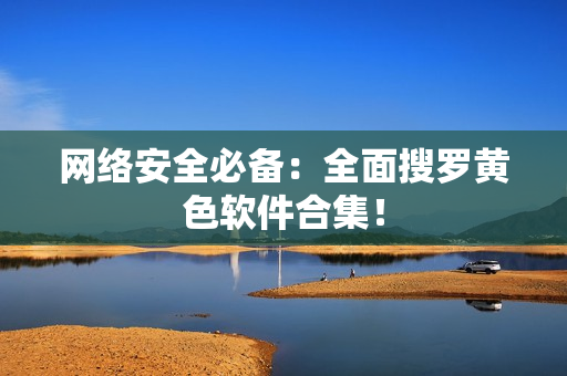 网络安全必备：全面搜罗黄色软件合集！