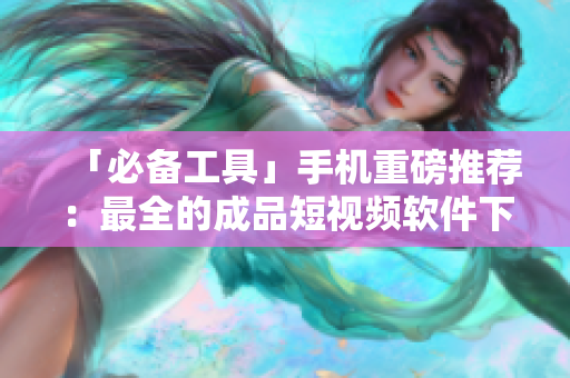 「必备工具」手机重磅推荐：最全的成品短视频软件下载汇总！