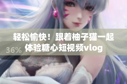轻松愉快！跟着柚子猫一起体验糖心短视频vlog