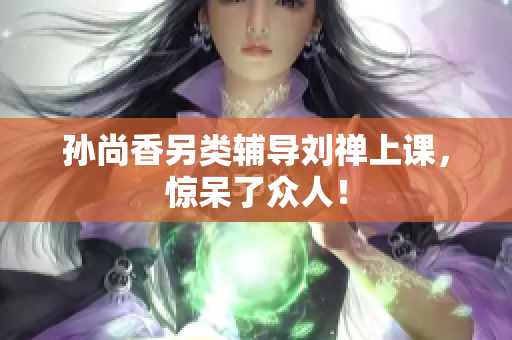 孙尚香另类辅导刘禅上课，惊呆了众人！