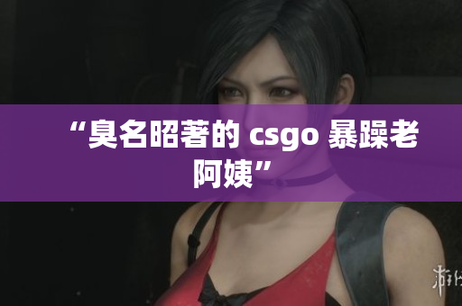 “臭名昭著的 csgo 暴躁老阿姨”