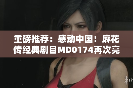 重磅推荐：感动中国！麻花传经典剧目MD0174再次亮相