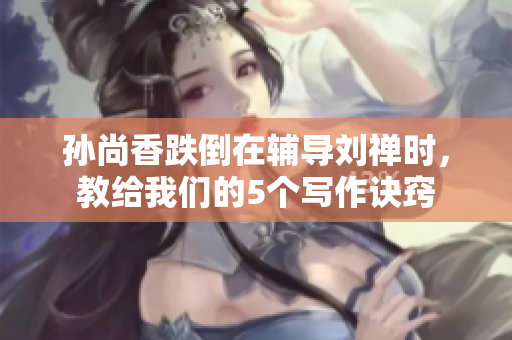 孙尚香跌倒在辅导刘禅时，教给我们的5个写作诀窍