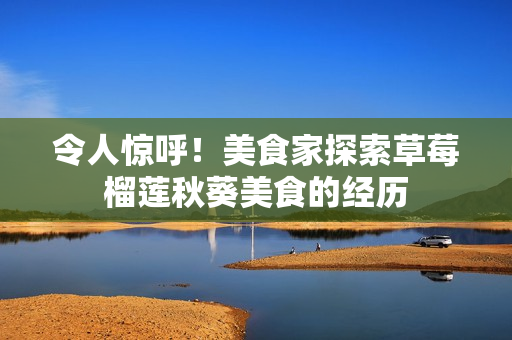 令人惊呼！美食家探索草莓榴莲秋葵美食的经历