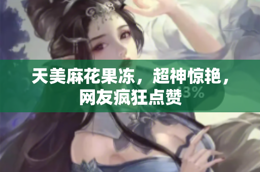 天美麻花果冻，超神惊艳，网友疯狂点赞