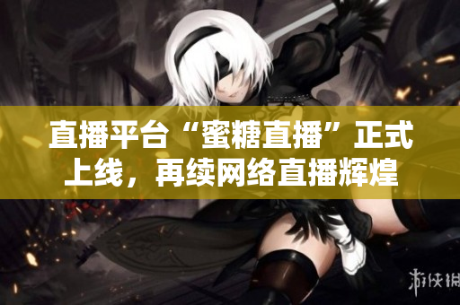 直播平台“蜜糖直播”正式上线，再续网络直播辉煌
