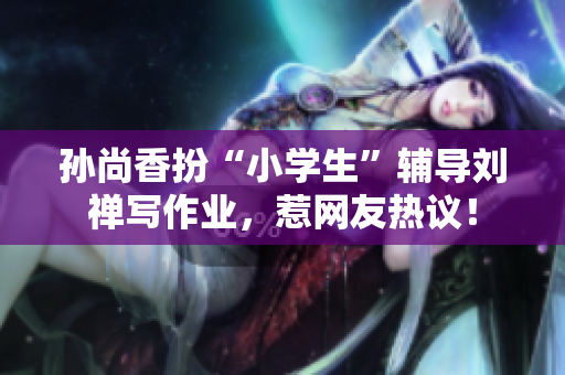 孙尚香扮“小学生”辅导刘禅写作业，惹网友热议！