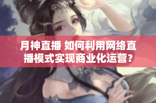 月神直播 如何利用网络直播模式实现商业化运营？