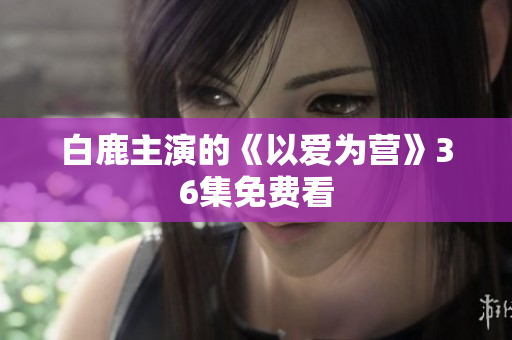 白鹿主演的《以爱为营》36集免费看
