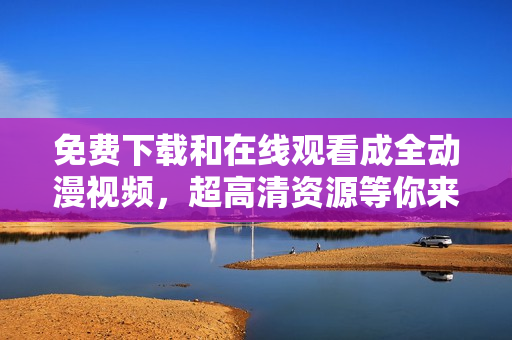 免费下载和在线观看成全动漫视频，超高清资源等你来！