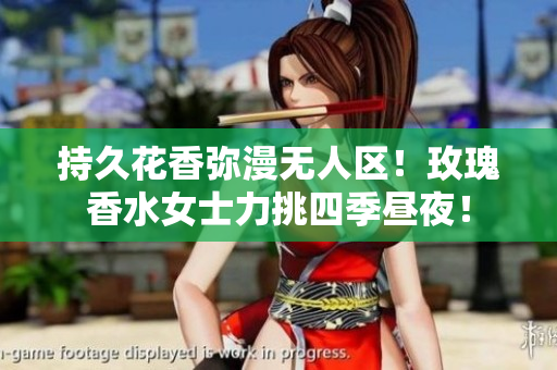 持久花香弥漫无人区！玫瑰香水女士力挑四季昼夜！