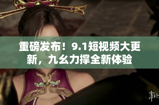 重磅发布！9.1短视频大更新，九幺力撑全新体验