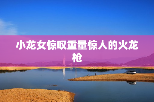小龙女惊叹重量惊人的火龙枪