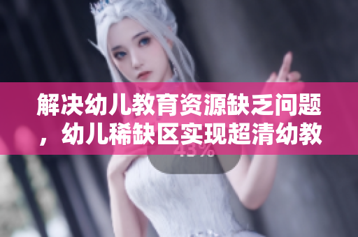 解决幼儿教育资源缺乏问题，幼儿稀缺区实现超清幼教