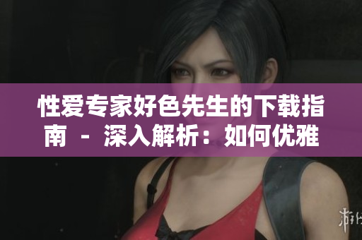 性爱专家好色先生的下载指南  -  深入解析：如何优雅地下载色情资源