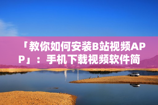 「教你如何安装B站视频APP」：手机下载视频软件简单易学