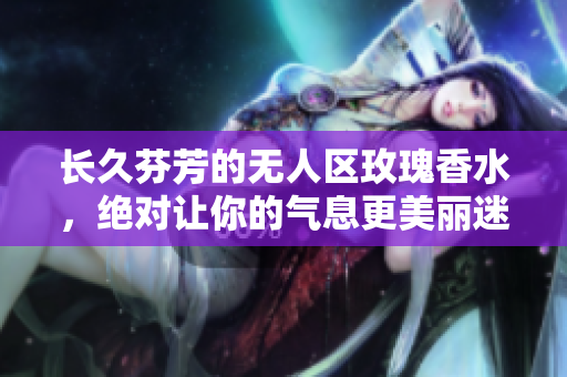 长久芬芳的无人区玫瑰香水，绝对让你的气息更美丽迷人