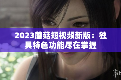 2023蘑菇短视频新版：独具特色功能尽在掌握