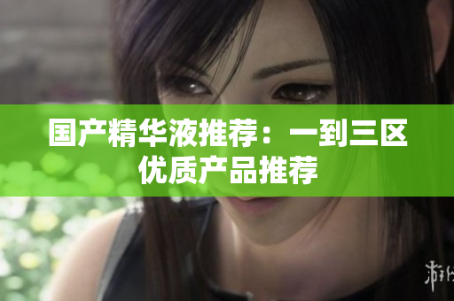 国产精华液推荐：一到三区优质产品推荐