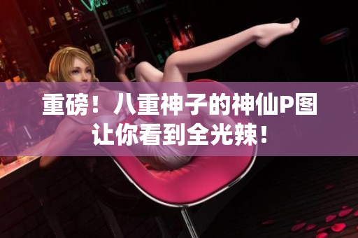 重磅！八重神子的神仙P图让你看到全光辣！