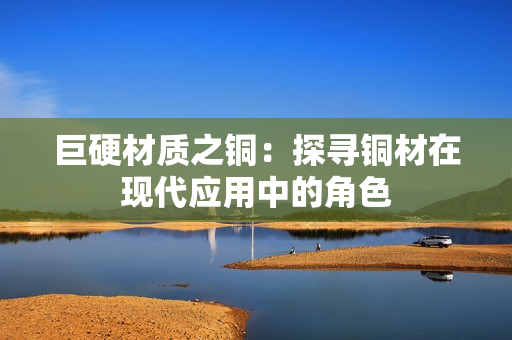 巨硬材质之铜：探寻铜材在现代应用中的角色
