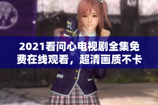 2021看问心电视剧全集免费在线观看，超清画质不卡顿