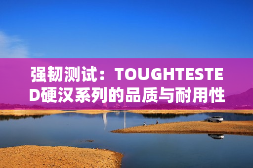 强韧测试：TOUGHTESTED硬汉系列的品质与耐用性