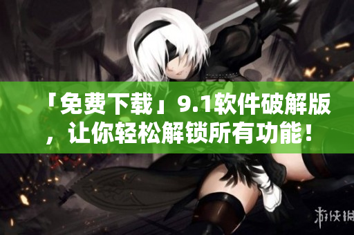 「免费下载」9.1软件破解版，让你轻松解锁所有功能！