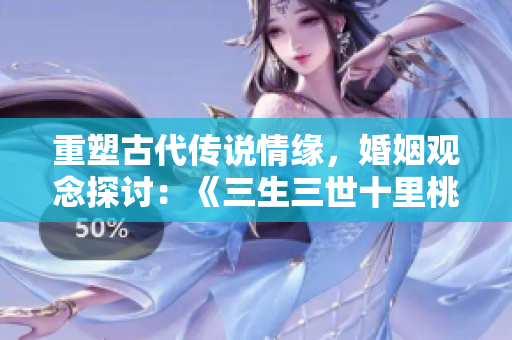 重塑古代传说情缘，婚姻观念探讨：《三生三世十里桃花》