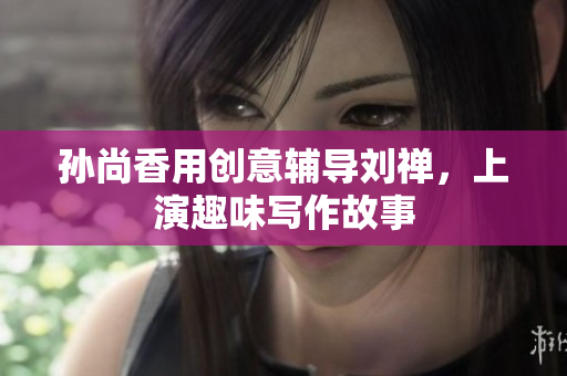 孙尚香用创意辅导刘禅，上演趣味写作故事