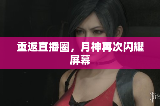 重返直播圈，月神再次闪耀屏幕
