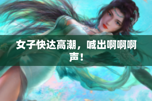 女子快达高潮，喊出啊啊啊声！