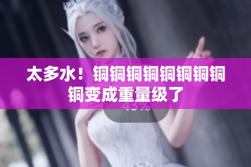 太多水！铜铜铜铜铜铜铜铜铜变成重量级了