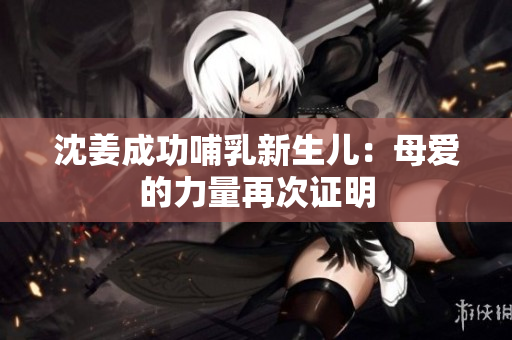 沈姜成功哺乳新生儿：母爱的力量再次证明